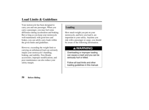 Page 59Overloading or improper loading
can cause a crash and you can be
seriously hurt or killed.
Follow all load limits and other
loading guidelines in this manual.
50Loading
Load Limits & Guidelines
Before Riding
Your motorcycle has been designed to
carry you and one passenger. When you
carry a passenger, you may f eel some
dif f erence during acceleration and braking.
But so long as you keep your motorcycle
well-maintained, with good tires and
brakes, you can saf ely carry loads within
the given limits and...