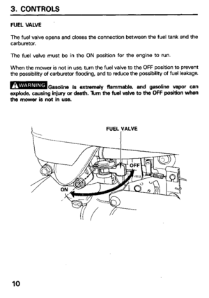 Page 123. CONTROLS 
FUEL VALVE 
The fuel valve opens and closes the connection between the fuel tank and the 
carburetor. 
The fuel valve must be in the ON position for the engine to. run. 
When the mower is not in use, turn the fuel valve to the OFF position to prevent 
the possibility of carburetor flooding, and to reduce the possibility of fuel leakage 
B 
Gasoline is extremely flammable, and gasoline vapor can 
explode, causing injury or death. Turn the fuel valve to the OFF position when 
the mower is not...