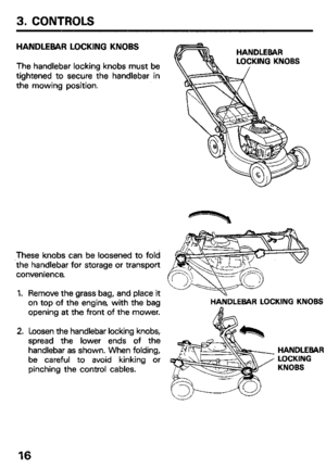 Page 183. CONTROLS 
HANDLEBAR LOCKING KNOBS 
The handlebar locking knobs must be 
tightened to secure the handlebar in 
the mowing position. 
These knobs can be loosened to fold 
the handlebar for storage or transport 
convenience 
1. 
2. Remove the grass bag, and place it \~--+=....--& 
 
on top of the engine, with the bag HANDLEBAR LOCKING KNOBS 
opening at the front of the mower. 
Loosen the handlebar locking knobs, 
spread the lower ends of the 
handlebar as shown. When folding, 
be careful to avoid kinking...