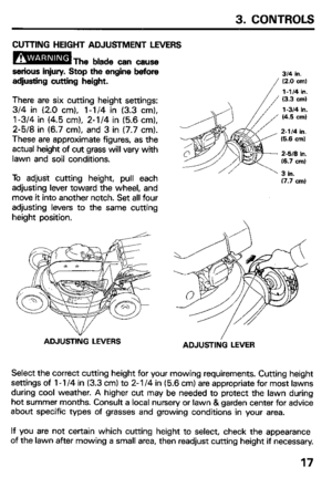 Page 193. CONTROLS 
CUTTING HEIGHT ADJUSTMENT LEVERS 
serious injury. Stop the engine before 
adjusting cutting height. 
There are six cutting height settings: 
3/4 in (2.0 cm), l-1/4 in (3.3 cm), 
l-3/4 in (4.5 cm), 2-l/4 in (5.6 cm), 
2-5/8 in (6.7 cm), and 3 in (7.7 cm). 
These are approximate figures, as the 
actual height of cut grass will vary with 
lawn and soil conditions. 
To adjust cutting height, pull each 
adjusting lever toward the wheel, and 
move it into another notch. Set all four 
adjusting...