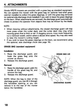 Page 204. ATTACHMENTS 
Honda HR215 mowers are provided with a grass bag as standard equipment. 
You can operate the mower with the grass bag (or optional hard-shell grass 
catcher) installed to collect the grass clippings, or with the grass bag removed 
(or optional side-discharge chute installed) if you wish to leave the grass clippings 
on the lawn. When attachments are removed, the discharge guard automatically 
closes to protect the operator from objects that may be thrown by the blade 
NOTE: 
l When mowing...