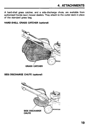 Page 214. ATTACHMENTS 
A hard-shell grass catcher, and a side-discharge chute, are available from 
authorized Honda lawn mower dealers. They attach to the cutter deck in place 
of the standard grass bag. 
HARD-SHELL GRASS CATCHER (optional) 
GRASS CATCHER 
SIDE-DISCHARGE CHUTE (optional) 
SIDE DISCHARGE 
CHUTE 
19  