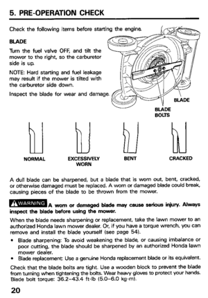 Page 225. PRE-OPERATION CHECK 
Check the following items before starting the engine 
BLADE 
Turn the fuel valve OFF, and tilt the 
mower to the right, so the carburetor 
side is up. 
NOTE: Hard starting and fuel leakage 
may result if the mower is tilted with 
the carburetor side down. 
Inspect the blade for wear and damage. 
BtiDE 
BOLTS 
NORMAL EXCESSIVELY BENT CRACKED 
WORN 
A dull blade can be sharpened, but a blade that is worn out, bent, cracked, 
or otherwise damaged must be replaced. A worn or damaged...