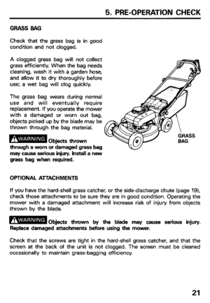 Page 235. PRE-OPERATION CHECK 
GRASS BAG 
Check that the grass bag is in good 
condition and not clogged. 
A clogged grass bag will not collect 
grass efficiently. When the bag needs 
cleaning, wash it with a garden hose, 
and allow it to dry thoroughly before 
use; a wet bag will clog quickly. 
The grass bag wears during normal 
use and will eventually require 
replacement. If you operate the mower 
with a damaged or worn out bag, 
objects picked up by the blade may be 
thrown through the bag material....