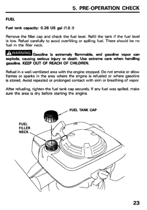 Page 255. PRE-OPERATION CHECK 
FUEL 
Fuel tank capacity: 0.26 US gal (1.0 PI 
Remove the filler cap and check the fuel level. Refill the tank if the fuel level 
is low. Refuel carefully to avoid overfilling or spilling fuel. There should be no 
fuel in the filler neck. 
bwl Gasoline is extremely flammable, and gasoline vapor can 
explode, causing serious injury or death. Use extreme care when handling 
gasoline. KEEP OUT OF REACH OF CHILDREN. 
Refuel in a well-ventilated area with the engine stopped. Do not...