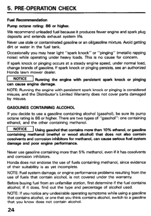 Page 265. PRE-OPERATION CHECK 
Fuel Recommendation 
Pump octane rating: 66 or higher. 
We recommend unleaded fuel because it produces fewer engine and spark plug 
deposits and extends exhaust system life 
Never use stale or contaminated gasoline or an oil/gasoline mixture Avoid getting 
dirt or water in the fuel tank. 
Occasionally you may hear light “spark knock” or “pinging” (metallic rapping 
noise) while operating under heavy loads. This is no cause for concern. 
If spark knock or pinging occurs at a steady...