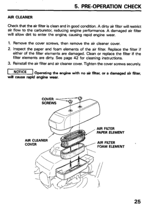 Page 27Check that the air filter is clean and in good condition. A dirty air filter will restrict 
air flow to the carburetor, reducing engine performance A damaged air filter 
will allow dirt to enter the engine, causing rapid engine wear. 
1. Remove the cover screws, then remove the air cleaner cover. 
2. Inspect the paper and foam elements of the air filter. Replace the filter if 
either of the filter elements are damaged. Clean or replace the filter if the 
filter elements are dirty. See page 42 for...