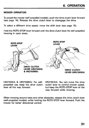 Page 336. OPERATION 
MOWER OPERATION 
To propel the mower (self-propelled models), push the drive clutch lever forward 
(see page 14). Release the drive clutch lever to disengage the drive. 
To select a different drive speed, move the shift lever (see page 15). 
Hold the ROTO-STOP lever forward with the drive clutch lever for self-propelled 
mowing in open areas. 
DRIVE CLUTCH 
LEVER (HR215SXA 
81 HR215SMAI ROTD-STOP 
LEVER 
DRIVE CLUTCH 
LEVER (HR215HXA) 
HR215SXA & HR215SMA: For self- HR215HXA: You can move...