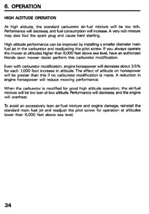 Page 366. OPERATION 
HIGH ALTITUDE OPERATION 
At high altitude, the standard carburetor air-fuel mixture will be too rich. 
FMormance will decrease, and fuel consumption will increase A very rich mixture 
may also foul the spark plug and cause hard starting. 
High altitude performance can be improved by installing a smaller diameter main 
fuel jet in the carburetor and readjusting the pilot screw. If you always operate 
the mower at altitudes higher than 6,006 feet above sea level, have an authorized 
Honda...