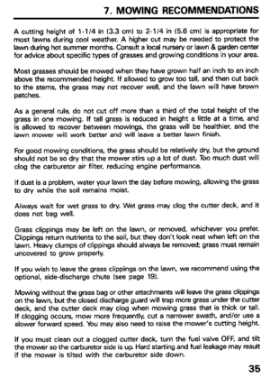 Page 377. MOWING RECOMMENDATIONS 
A cutting height of l-l /4 in (3.3 cm) to 2-l /4 in (5.6 cm) is appropriate for 
most lawns during cool weather. A higher cut may be needed to protect the 
lawn during hot summer months. Consult a local nursery or lawn & garden center 
for advice about specific types of grasses and growing conditions in your area. 
Most grasses should be mowed when they have grown half an inch to an inch 
above the recommended height. If allowed to grow too tall, and then cut back 
to the...