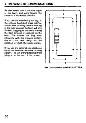 Page 38For best results, start at the outer edges 
of the lawn, and work toward the 
center in a clockwise direction. 
If you use the standard grass bag, or 
the optional hard-shell grass catcher, 
a clockwise mowing pattern, starting 
at the outer edges of the lawn, will give 
the best bagging performance, leaving 
the least amount of clippings on the 
lawn. The mower will bag most 
efficiently with this mowing pattern, 
due to cutter deck design and the 
direction in which the blade rotates. 
If you use the...