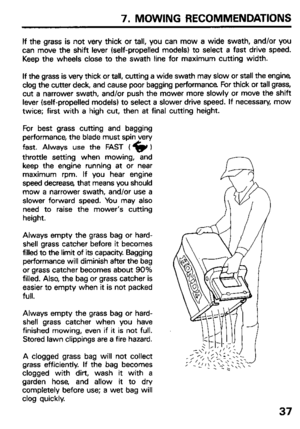 Page 397. MOWING RECOMMENDATIONS 
If the grass is not very thick or tall, you can mow a wide swath, and/or you 
can move the shift lever (self-propelled models) to select a fast drive speed. 
Keep the wheels close to the swath line for maximum cutting width. 
If the grass is very thick or tall, cutting a wide swath may slow or stall the engine 
clog the cutter deck, and cause poor bagging performance For thick or tall grass, 
cut a narrower swath, and/or push the mower more slowly or move the shift 
lever...