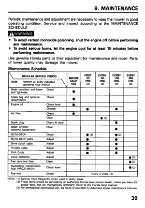 Page 419. MAINTENANCE 
Periodic maintenance and adjustment are necessary to keep the mower in good 
operating condition. Service and inspect according to the MAINTENANCE 
SCHEDULE. 
l To avoid carbon monoxide poisoning, shut the engine off before performing 
any maintenance. 
l To avoid serious bums, let the engine cool for at least 15 minutes before 
performing maintenance. 
Use genuine Honda parts or their equivalent for maintenance and repair. Parts 
of lower quality may damage the mower. 
Maintenance...