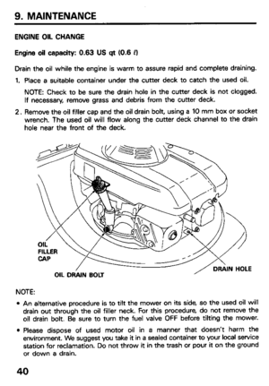 Page 42ENGINE OIL CHANGE 
Engine oil capacity: 0.63 US qt (0.6 PI 
Drain the oil while the engine is warm to assure rapid and complete draining. 
1. Place a suitable container under the cutter deck to catch the used oil. 
NOTE: Check to be sure the drain hole in the cutter deck is not clogged. 
If necessary, remove grass and debris from the cutter deck. 
2. Remove the oil filler cap and the oil drain bolt, using a 10 mm box or socket 
wrench. The used oil will flow along the cutter deck channel to the drain...