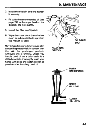 Page 439. MAINTENANCE 
3. 
4. 
5. 
6. Install the oil drain bolt and tighten 
it securely. 
Fill with the recommended oil (see 
page 22) to the upper level on the 
dipstick. Do not overfill. 
Install the filler cap/dipstick. 
Wipe the cutter deck drain channel 
clean to reduce dirt build-up when 
the mower is used. 
NOTE: Used motor oil may cause skin 
cancer if repeatedly left in contact with 
the skin for prolonged periods. 
Although this is unlikely, unless you 
handle used oil on a daily basis, it is 
still...