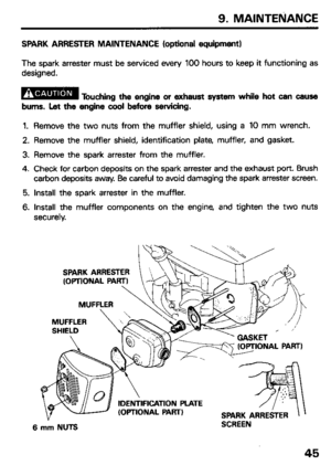 Page 479. MAINTENANCE 
SPARK ARRESTER MAINTENANCE (optional equipment) 
The spark arrester must be serviced every 100 hours to keep it functioning as 
designed. 
B 
Touching the engine or exhaust system while hot can cause 
bums. Let the engine cool before servicing. 
1. Remove the two nuts from the muffler shield, using a 10 mm wrench. 
2. Remove the muffler shield, identification plate, muffler, and gasket. 
3. Remove the spark arrester from the muffler. 
4. Check for carbon deposits on the spark arrester and...