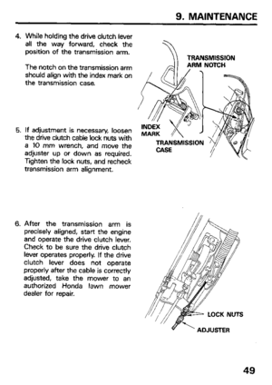 Page 519. MAINTENANCE 
4. 
5. 
6. While holding the drive clutch lever 
all the way forward, check the 
position of the transmission arm. 
The notch on the transmission arm 
should align with the index mark on 
the transmission case. 
If adjustment is necessary, loosen 
the drive clutch cable lock nuts with 
a 10 mm wrench, and move the 
adjuster up or down as required. 
Tighten the lock nuts, and recheck 
transmission arm alignment. TRANSMISSION 
After the transmission arm is 
precisely aligned, start the...