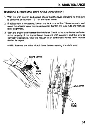 Page 539. MAINTENANCE 
HR215SXA 81 HR215SMA SHIFT CABLE ADJUSTMENT 
1. With the shift lever in 2nd speed, check that the lever, including its free play, 
is centered on number “2” on the lever cover. 
2. If adjustment is necessary, loosen the lock nuts with a 19 mm wrench, and 
move the adjuster up or down as required. Tighten the lock nuts and recheck 
lever alignment. 
3. Start the engine and operate the shift lever. Check to be sure the transmission 
shifts properly. If the transmission does not shift...