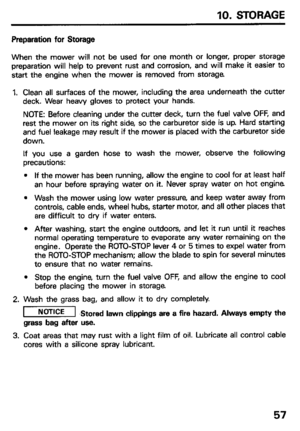 Page 59IO. STORAGE 
Preparation for Storage 
When the mower will not be used for one month or longer, proper storage 
preparation will help to prevent rust and corrosion, and will make it easier to 
start the engine when the mower is removed from storage 
1. Clean all surfaces of the mower, including the area underneath the cutter 
deck. Wear heavy gloves to protect your hands. 
NOTE: Before cleaning under the cutter deck, turn the fuel valve OFF, and 
rest the mower on its right side, so the carburetor side is...