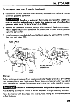 Page 6110. STORAGE 
For storage of more than 2 months (continued): 
d. Disconnect the fuel line from the fuel valve, and drain the fuel tank into an 
approved gasoline container. 
B Gasoline is extremely flammable, and gasoline vapor can 
explode, causing serious injury or de&h. Use extreme care when handling 
gasoline. KEEP OUT OF REACH OF CHILDREN. 
e Remove the carburetor drain bolt, using a 10 mm wrench. Drain the carburetor 
into an approved gasoline container. Tilt the mower to drain all the gasoline...