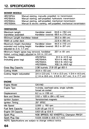 Page 6612. SPECIFICATIONS 
MOWER MODELS 
HR215PXA: Manual starting, manually propelled; no transmission 
HR215HXA: Manual starting, self-propelled; hydrostatic transmission 
HR215SXA: Manual starting, self-propelled; mechanical transmission 
HR215SMA: Manual & electric stat-tino, self-propelled; mechanical transmission 
Maximum Length Handlebar raised: 63.8 in (162 cm) 
(handlebar extended) Handlebar lowered: 68.5 in (174 cm) 
Minimum Length (handlebar folded) 35.0 in (89 cm) 
Width at cutter deck 22.8 in (58...