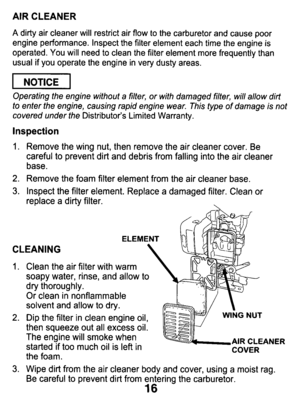 Page 16AIR CLEANER 
A dirty  air  cleaner  will  restrict  air  flow to the  carburetor  and  cause  poor 
engine  performance.  Inspect  the  filter  element  each  time  the  en\
gine  is 
operated.  You  will  need  to clean  the  filter  element  more  frequently  than 
usual  if  you  operate  the  engine  in  very  dusty  areas. 
pEiq 
Operating the  engine  without  a  filter,  or with  damaged  filter,  will allow  dirt 
to enter  the  engine, causing  rapid engine  wear.  This  type of damage  is not...