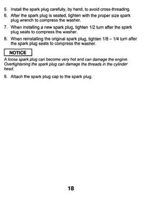 Page 18Install the spark plug carefully,  by hand, to avoid cross-threading. 
After the  spark  plug  is  seated, tighten with the  proper size spark 
plug  wrench 
to compress  the  washer. 
When  installing  a  new  spark  plug, tighten 
1/2 turn  after  the spark 
plug seats  to  compress  the washer. 
When  reinstalling  the  original  spark  plug, tighten 
118 - 114 turn  after 
the  spark  plug seats to compress  the washer. 
I NOTICE I 
A loose  spark  plug can  become  very  hot and  can  damage  the...