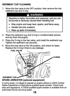 Page 19SEDIMENT CUP CLEANING 
1. Move the fuel  valve to the OFF position,  then  remove  the  fuel 
sediment  cup  and  O-ring. 
Gasoline  is  highly flammable  and  explosive,  and  you  can 
be  burned  or  seriously injured  when  handling  fuel. 
Stop  engine  and  keep  heat, sparks, and  flame  away. 
Handle  fuel only outdoors. 
Wipe  up  spills  immediately. 
2. Wash  the  sediment  cup  and  O-ring  in  nonflammable solvent, 
3. Place the O-ring  in  the fuel  valve,  and  install  the sediment  cup....