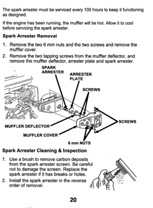 Page 20The  spark  arrester  must  be  serviced  every 100 hours to keep it functioning 
as  designed. 
If the  engine  has  been  running,  the  muffler  will  be  hot.  Allow  it to cool 
before  servicing  the  spark  arrester. 
Spark  Arrester  Removal 
1. Remove  the two 6 mm  nuts  and  the two screws  and  remove  the 
muffler  cover. 
2. Remove  the two tapping  screws  from  the  muffler  deflector,  and 
remove  the  muffler  deflector,  arrester  plate  and  spark  arrester.\
 
SPARK 
ARRESTER...