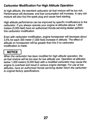 Page 27Carburetor Modification For High Altitude Operation 
At  high  altitude,  the standard  carburetor  air-fuel  mixture  will  be too rich. 
Performance  will  decrease,  and  fuel  consumption  will  increase.  A\
  very  rich 
mixture  will  also  foul  the  spark  plug  and  cause  hard  starting.\
 
High  altitude  performance  can  be  improved  by  specific  modificati\
ons 
to the 
carburetor.  If  you  always  operate  your  engine  at  altitudes  abov\
e 1,500 
meters (5,000 feet)  have  an...