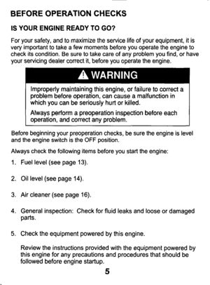 Page 5BEFORE OPERATION CHECKS 
IS YOUR  ENGINE  READY TO GO? 
For  your  safety,  and to maximize  the  service  life of  your  equipment,  it is 
very  important  to  take  a  few  moments  before  you  operate  the  e\
ngine  to 
check  its condition.  Be  sure  to  take  care 
of any  problem  you  find, or  have 
your  servicing  dealer  correct  it, before  you  operate  the  engine. 
Improperly  maintaining  this  engine, 
or failure to correct a 
problem  before  operation,  can  cause  a malfunction...