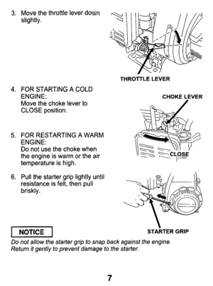 Page 7Move  the  throttle  lever down 
slightly. 
FOR  STARTING A 
COLD ENGINE: 
Move  the  choke  lever 
to CLOSE  position. 
FOR  RESTARTING  A WARM 
ENGINE: 
Do not  use  the  choke  when 
the  engine  is  warm or the  air 
temperature  is  high. 
Pull  the  starter  grip  lightly  until 
resistance  is  felt,  then  pull 
briskly. 
I NOTICE I 
THROTTLE  LEVER 
CHOKE  LEVER 
STARTER  GRIP 
Do not  allow  the  starter  grip  to  snap  back against  the  engine. 
Return  it gently  to  prevent  damage  to the...