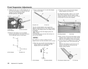 Page 104Front Suspension Adjustments
100Adjustments for Competition (2) fork damper (6) piston rod
(2) fork damper  (8) spring chamber
(10) pressure release screw (11) fork cap 
(2)
(6)
(6) piston rod (7) lock nut
Turn the rebound adjuster and compression
adjuster counterclockwise to the softest position. 
Check the fork damper piston rod sliding surface
for damage. 
Apply fork oil to the fork damper piston rod
sliding surface 
Cover the fork piston rod end with soft jaws to
prevent fork damage.
Be careful not...