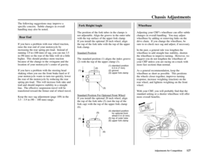 Page 131(4) standard position
for optional front
wheel 0 in (0 mm)
(5) top of outer tube
(6) upper fork clamp
Chassis Adjustments
Adjustments for Competition127 The following suggestions may improve a
specific concern.  Subtle changes in overall
handling may also be noted.
Rear End
If you have a problem with rear wheel traction,
raise the rear end of your motorcycle by
increasing the rear spring pre-load.  Instead of
running 3.9 in (100 mm) of sag, you can run 3.5
in (90 mm) so the rear of the bike will sit a...