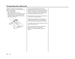 Page 136Transporting Your Motorcycle
132Tips
If you use a truck or motorcycle trailer to
transport your Honda, we recommend that you
follow these guidelines:
• Use a loading ramp.
• Make sure the fuel valve is off.
• Secure the motorcycle in an upright position,
using motorcycle tie-down straps.  Avoid
using rope, which can loosen and allow the
motorcycle to fall over.To secure your CRF, brace the front wheel
against the front of the truck bed or trailer rail.
Attach the lower ends of two straps to the tie-down...