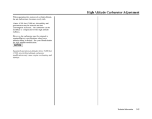 Page 147Technical Information143
High Altitude  Carburetor Adjustment
NOTICE
When operating this motorcycle at high altitude,
the air-fuel mixture becomes overly rich.
Above 6,500 feet (2,000 m), driveability and
performance may be reduced and fuel
consumption increased.  The carburetor can be
modified to compensate for this high altitude
richness.
However, the carburetor must be returned to
standard factory specifications when lower
altitude riding is desired.  See your Honda dealer
for high altitude...