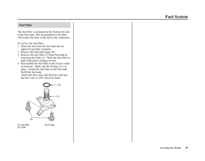 Page 39Servicing Your Honda35
Fuel System
Fuel Filter
The fuel filter is mounted on the bottom left side
of the fuel tank.  Dirt accumulated in the filter
will restrict the flow of the fuel to the carburetor.
To service the fuel filter:
1. Drain the fuel from the fuel tank into an
approved gasoline container. 
2. Remove the fuel tank (page 30). 
3. Remove the fuel filter (1) from fuel tank by
removing the bolts (2).  Wash the fuel filter in
high flash-point cleaning solvent.
4. Reassemble the fuel filter in the...