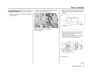 Page 61Servicing Your Honda57
Valve Clearance
CamShaft Removal
1. Record the intake valve clearance and exhaust
valve clearance.2. Remove the cam chain tensioner lifter cover
bolt (1) and sealing washer (2).
(1) cam chain tensioner lifter cover bolt
(2) sealing washer
3. Make a tensioner shaft stopper tool (3) out of
a thin piece of steel (0.8 mm thick) using the
diagram.
4. Turn the tensioner shaft clockwise with the
stopper tool (3) until it stops, in order to
retract the tensioner fully.
Then insert the...