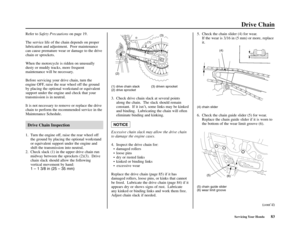 Page 87Servicing Your Honda83
Drive Chain
Refer to Safety Precautionson page 19.
The service life of the chain depends on proper
lubrication and adjustment.  Poor maintenance
can cause premature wear or damage to the drive
chain or sprockets.
When the motorcycle is ridden on unusually
dusty or muddy tracks, more frequent
maintenance will be necessary.
Before servicing your drive chain, turn the
engine OFF, raise the rear wheel off the ground
by placing the optional workstand or equivalent
support under the...