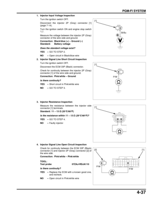 Page 1064-37
dummyhead
dummyhead
PGM-FI SYSTEM
1. Injector Input Voltage InspectionTurn the ignition switch OFF.
Disconnect the injector 2P (Gray) connector [1]
(page 7-14).
Turn the ignition switch ON and engine stop switch
.
Measure the voltage between the injector 2P (Gray)
connector of the wire side and ground.
Does the standard voltage exist?
YES – GO TO STEP 2.
NO – Open circuit in Black/blue wire
2. Injector Signal Line Short Circuit Inspection Turn the ignition switch OFF.
Disconnect the ECM 33P (Black)...