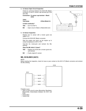 Page 1084-39
dummyhead
dummyhead
PGM-FI SYSTEM
3. O2 Sensor Open Circuit Inspection
Check for continuity between the ECM 33P (Black)
connector [1] and O
2 sensor cap terminal [2] of the
wire side.
Is there continuity?
YES – GO TO STEP 4.
NO – Open circuit in Black or Black/white wire
4. O
2 Sensor Inspection
Replace the O
2 sensor with a known good one
(page 4-47).
Connect the ECM 33P (Black) connector.
Start the engine and warm up the engine up to
coolant temperature is 80°C/176°F.
Test-ride the motorcycle and...