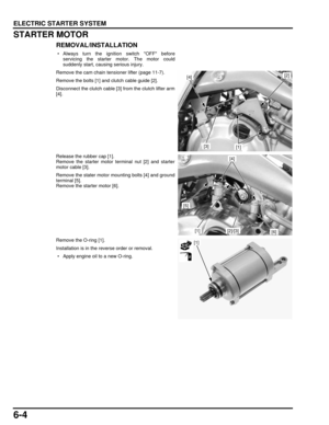 Page 1296-4
dummyhead
dummyhead
ELECTRIC STARTER SYSTEM
STARTER MOTOR
REMOVAL/INSTALLATION
 • Always turn the ignition switch OFF beforeservicing the starter motor. The motor could
suddenly start, causing serious injury.
Remove the cam chain tensioner lifter (page 11-7).
Remove the bolts [1] and clutch cable guide [2].
Disconnect the clutch cable [3] from the clutch lifter arm
[4].
Release the rubber cap [1].
Remove the starter motor terminal nut [2] and starter
motor cable [3].
Remove the stater motor mounting...