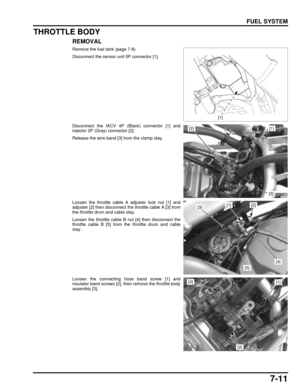 Page 1467-11
dummyhead
dummyhead
FUEL SYSTEM
THROTTLE BODY
REMOVAL
Remove the fuel tank (page 7-8).
Disconnect the sensor unit 5P connector [1].
Disconnect the IACV 4P (Black) connector [1] and
injector 2P (Gray) connector [2].
Release the wire band [3] from the clamp stay.
Loosen the throttle cable A adjuster lock nut [1] and
adjuster [2] then disconnect the throttle cable A [3] from
the throttle drum and cable stay.
Loosen the throttle cable B nut [4] then disconnect the
throttle cable B [5] from the throttle...