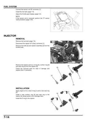 Page 1497-14
dummyhead
dummyhead
FUEL SYSTEM
Connect the sensor unit 5P connector [1].
Install the fuel tank (page 7-8).
Adjust the throttle grip freeplay (page 3-3).
If the sensor unit is removed, perform the TP sensor
reset procedure (page 4-45).
INJECTOR
REMOVAL
Remove the fuel tank (page 7-8).
Disconnect the injector 2P (Gray) connector [1].
Remove the bolts [2] and injector assembly [3] from the
throttle body.
Remove the injector joint [1],  O-ring [2], cushion ring [3]
and seal ring [4] from the injector...