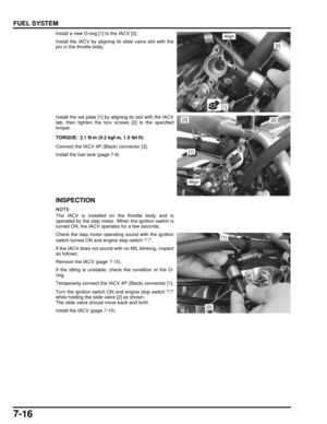 Page 1517-16
dummyhead
dummyhead
FUEL SYSTEM
Install a new O-ring [1] to the IACV [2].
Install the IACV by aligning its slide valve slot with the
pin in the throttle body.
Install the set plate [1] by aligning its slot with the IACV
tab, then tighten the torx screws [2] to the specified
torque.
Connect the IACV 4P (Black) connector [3].
Install the fuel tank (page 7-8).
INSPECTION
The IACV is installed on the throttle body and is
operated by the step motor.  When the ignition switch is
turned ON, the IACV oper...