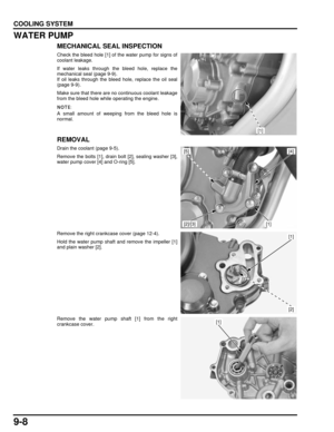 Page 1719-8
dummyhead
dummyhead
COOLING SYSTEM
WATER PUMP
MECHANICAL SEAL INSPECTION
Check the bleed hole [1] of the water pump for signs of
coolant leakage.
If water leaks through the bleed hole, replace the
mechanical seal (page 9-9).
If oil leaks through the bleed hole, replace the oil seal
(page 9-9).
Make sure that there are no continuous coolant leakage
from the bleed hole while operating the engine.
A small amount of weeping from the bleed hole is
normal.
REMOVAL
Drain the coolant (page 9-5).
Remove the...