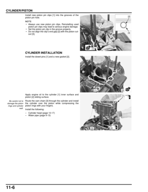 Page 20111-6
dummyhead
dummyhead
CYLINDER/PISTON
Install new piston pin clips [1] into the grooves of the
piston pin hole.
 • Always use new piston pin clips. Reinstalling usedpiston pin clips may lead to serious engine damage.
 • Set the piston pin clip in the groove properly.
 • Do not align the clip’s end gap [2] with the piston cut- out [3].
CYLINDER INSTALLATION
Install the dowel pins [1] and a new gasket [2].
Apply engine oil to the cylinder [1] inner surface and
piston [2] sliding surface.
Route the cam...
