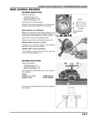 Page 23814-7
dummyhead
dummyhead
CRANKCASE/CRANKSHAFT/TRANSMISSION/BALANCER
MAIN JOURNAL BEARING
BEARING INSPECTION
Remove the following:
– Crankshaft (page 14-6)
– Transmission (page 14-10)
– Balancer shaft (page 14-14)
Clean off any oil from the bearings.
Check the main journal bearings [1] for unusual wear,
damage or peeling and replace them if necessary.
MAIN JOURNAL OIL CLEARANCE
Measure and record the main journal bearing I.D. at
between the bearing groove and crankcase outside end
of the bearing, and 90...