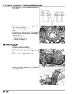 Page 24114-10
dummyhead
dummyhead
CRANKCASE/CRANKSHAFT/TRANSMISSION/BALANCER
Press the bearings [1] until the metal installer flange [2]
is fully seated.
Make sure the bearing mating line is aligned with the
index mark on the crankcase.
Check the oil clearance (page 14-7).
After selecting new bearings, recheck the oil clearance.
Incorrect clearance can cause severe engine damage.
Install the following:
– Crankshaft (page 14-6)
– Transmission (page 14-11)
– Balancer shaft (page 14-14)
TRANSMISSION...