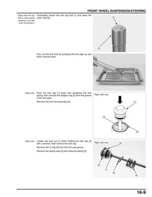 Page 27216-9
dummyhead
dummyhead
FRONT WHEEL/SUSPENSION/STEERING
Right side fork cap
bolt is under spring
pressure; use care when loosening it.Completely loosen the fork cap bolt [1] and lower the
outer tube [2].
Pour out the fork fluid by pumping the fork pipe up and
down several times.
Right side:Push the fork cap [1] down and compress the fork
spring, then remove the stopper ring [2] from the groove
in the fork pipe.
Remove the fork rod assembly [3].
Right side:Loosen the lock nut [1] while holding the fork...